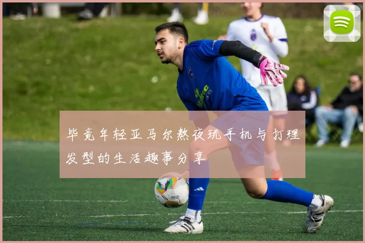 毕竟年轻亚马尔熬夜玩手机与打理发型的生活趣事分享