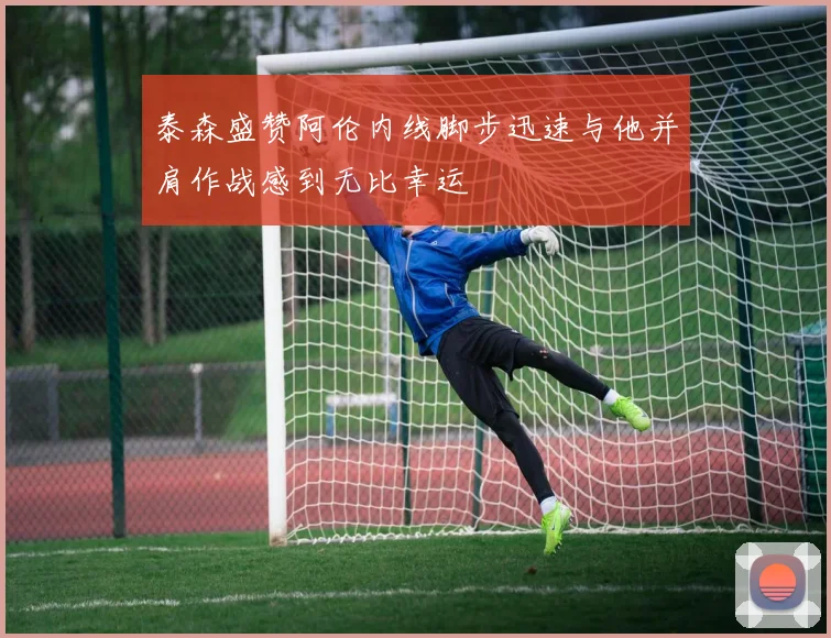 泰森盛赞阿伦内线脚步迅速与他并肩作战感到无比幸运