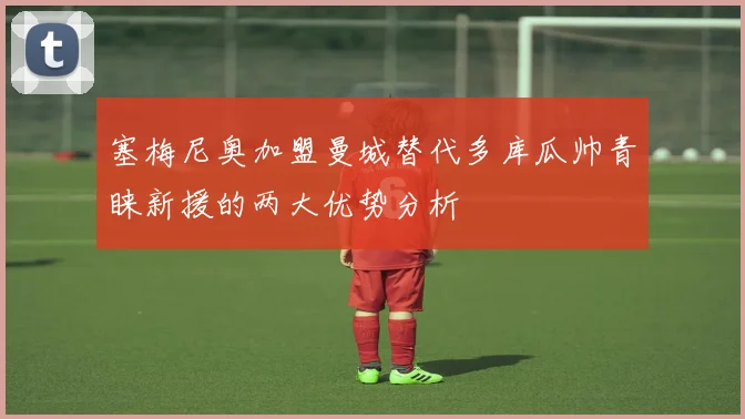 塞梅尼奥加盟曼城替代多库瓜帅青睐新援的两大优势分析