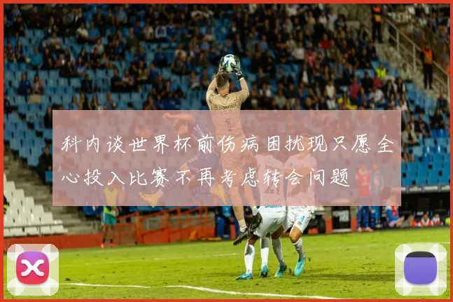 科内谈世界杯前伤病困扰现只愿全心投入比赛不再考虑转会问题