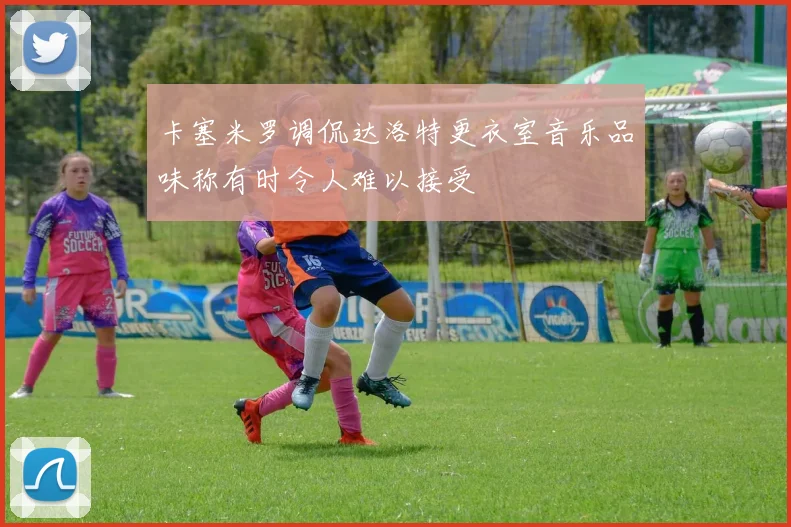 卡塞米罗调侃达洛特更衣室音乐品味称有时令人难以接受