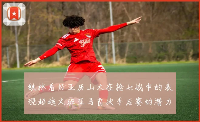 铁林看好亚历山大在抢七战中的表现超越文班亚马首次季后赛的潜力