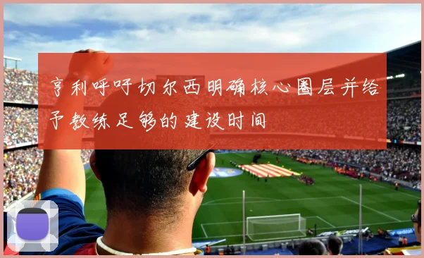 亨利呼吁切尔西明确核心圈层并给予教练足够的建设时间