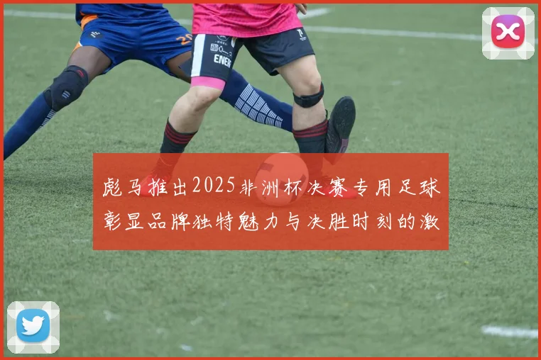 彪马推出2025非洲杯决赛专用足球彰显品牌独特魅力与决胜时刻的激情