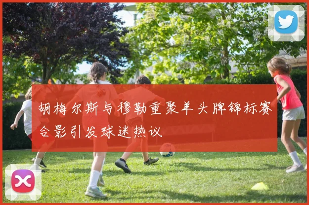 胡梅尔斯与穆勒重聚羊头牌锦标赛合影引发球迷热议