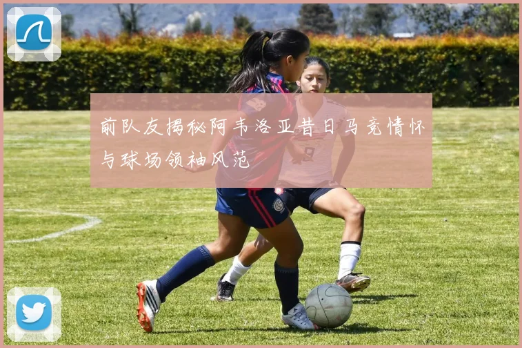 前队友揭秘阿韦洛亚昔日马竞情怀与球场领袖风范