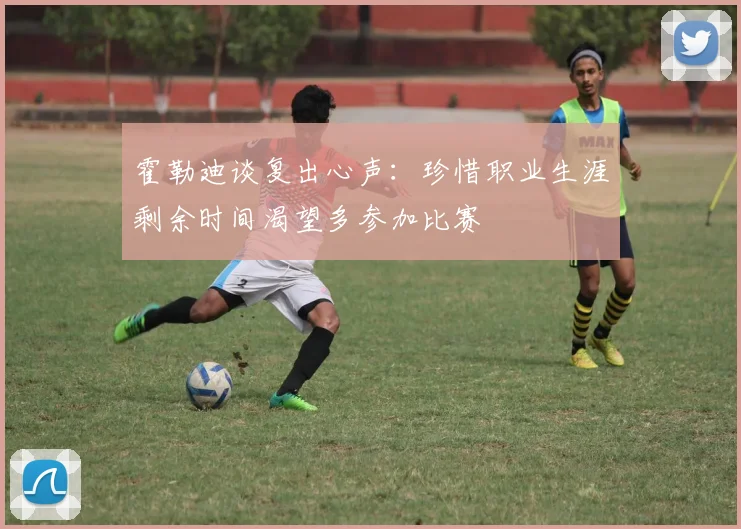 霍勒迪谈复出心声：珍惜职业生涯剩余时间渴望多参加比赛