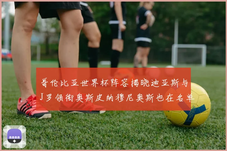哥伦比亚世界杯阵容揭晓迪亚斯与J罗领衔奥斯皮纳穆尼奥斯也在名单中