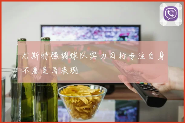 尤斯特强调球队实力目标专注自身不看皇马表现