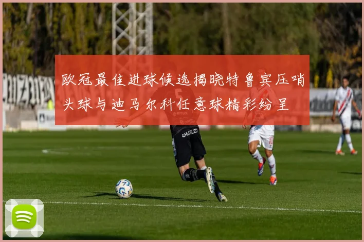 欧冠最佳进球候选揭晓特鲁宾压哨头球与迪马尔科任意球精彩纷呈