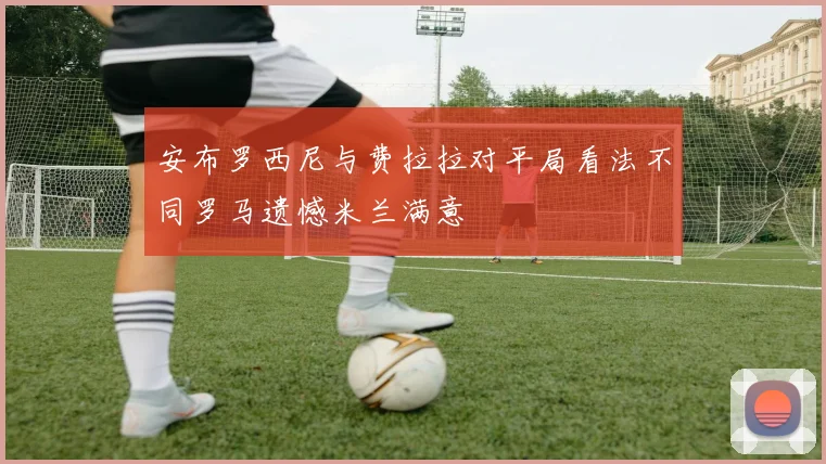 安布罗西尼与费拉拉对平局看法不同罗马遗憾米兰满意
